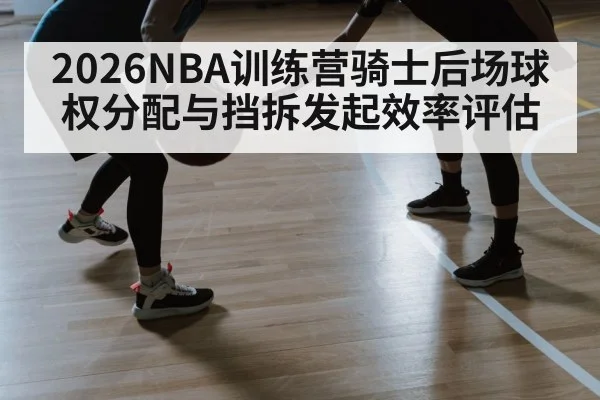 2026NBA训练营骑士后场球权分配与挡拆发起效率评估